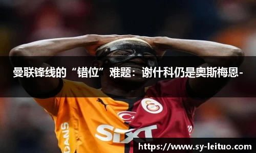 曼联锋线的“错位”难题：谢什科仍是奥斯梅恩-